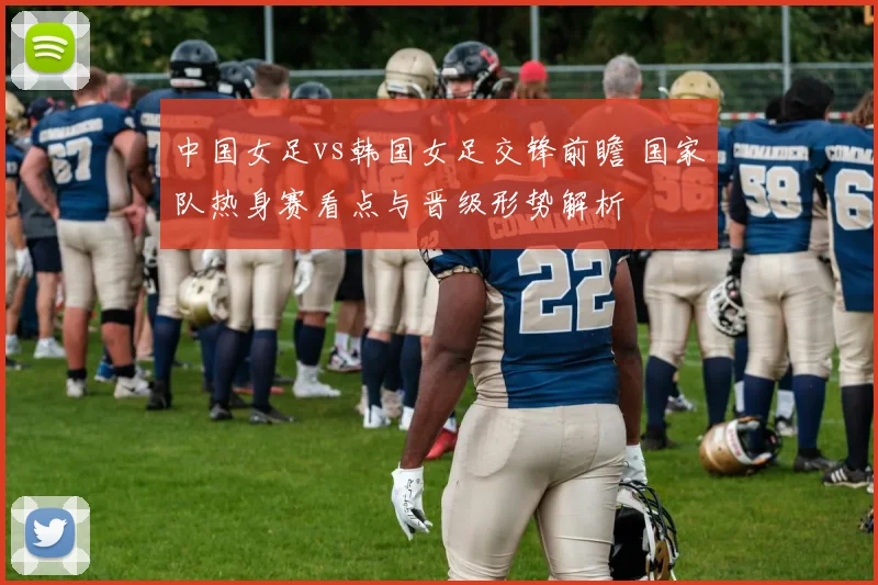 中国女足vs韩国女足交锋前瞻 国家队热身赛看点与晋级形势解析