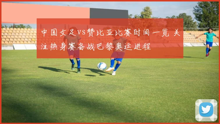 中国女足vs赞比亚比赛时间一览 关注热身赛备战巴黎奥运进程